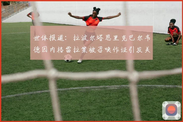 世体报道：拉波尔塔恩里克巴尔韦德因内格雷拉案被召唤作证引发关注