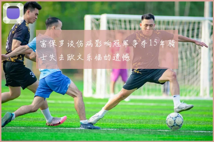 富保罗谈伤病影响冠军争夺15年骑士失去欧文乐福的遗憾