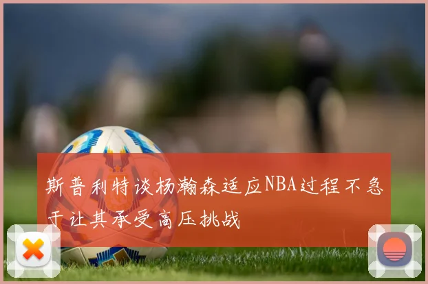 斯普利特谈杨瀚森适应NBA过程不急于让其承受高压挑战