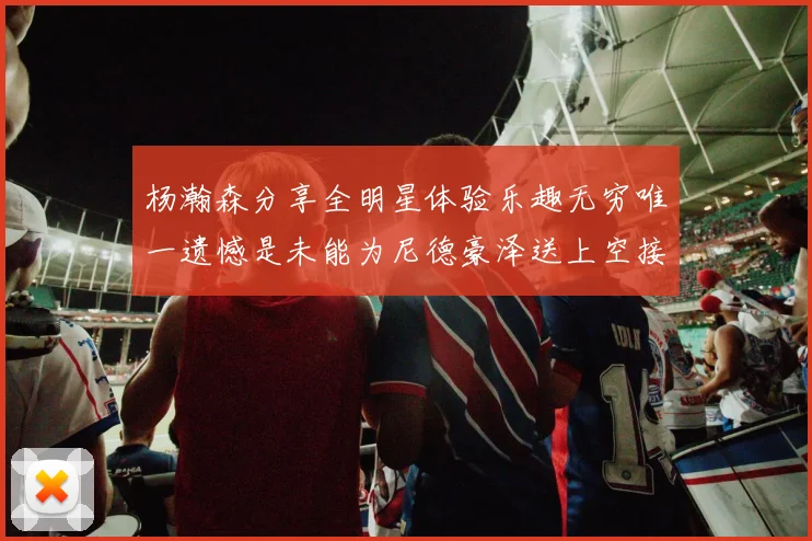 杨瀚森分享全明星体验乐趣无穷唯一遗憾是未能为尼德豪泽送上空接助攻
