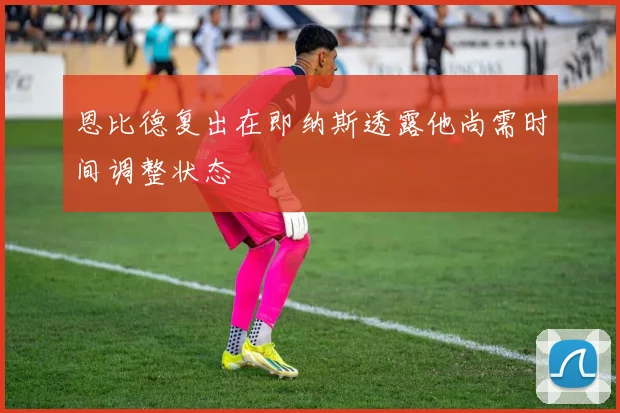 恩比德复出在即纳斯透露他尚需时间调整状态