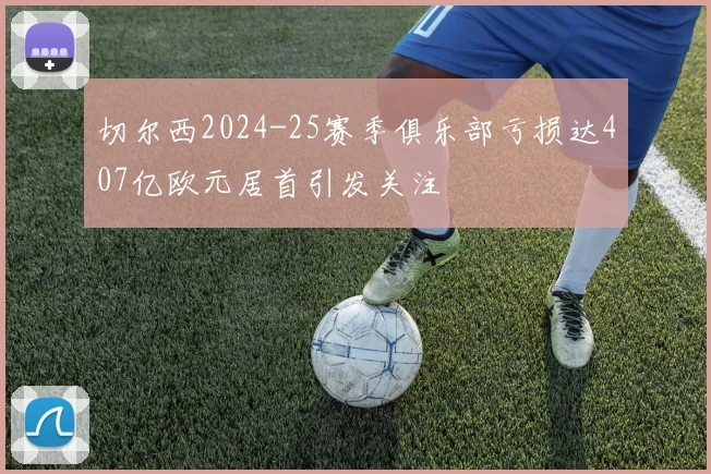 切尔西2024-25赛季俱乐部亏损达407亿欧元居首引发关注