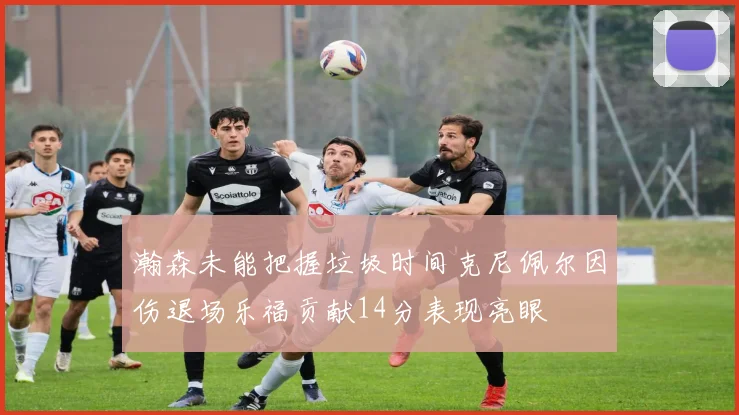 瀚森未能把握垃圾时间克尼佩尔因伤退场乐福贡献14分表现亮眼
