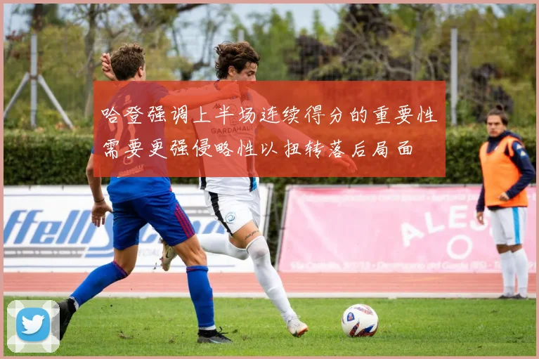 哈登强调上半场连续得分的重要性需要更强侵略性以扭转落后局面