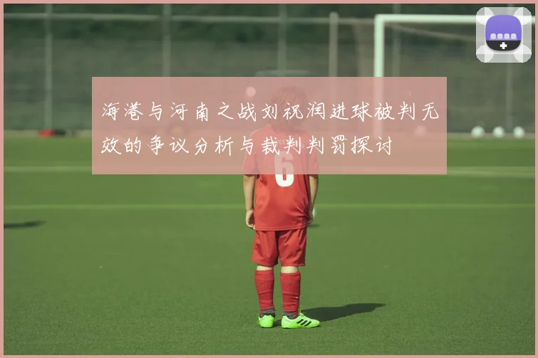 海港与河南之战刘祝润进球被判无效的争议分析与裁判判罚探讨