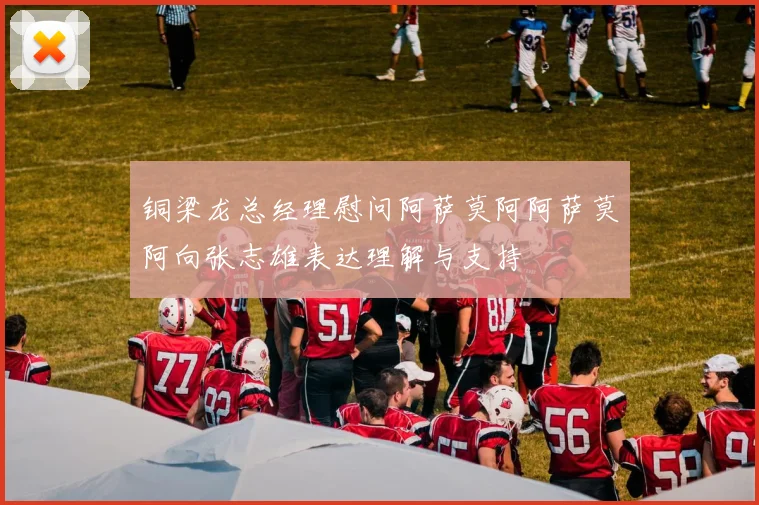 铜梁龙总经理慰问阿萨莫阿阿萨莫阿向张志雄表达理解与支持