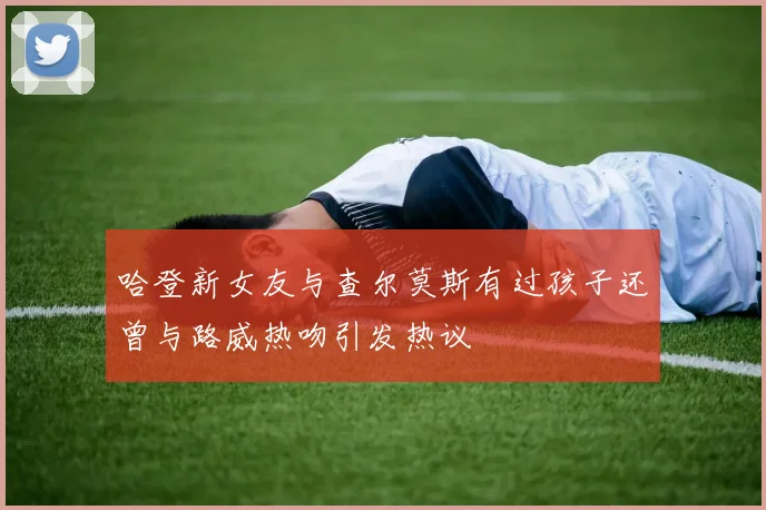 哈登新女友与查尔莫斯有过孩子还曾与路威热吻引发热议