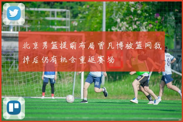 北京男篮提前布局曾凡博被篮网裁掉后仍有机会重返赛场