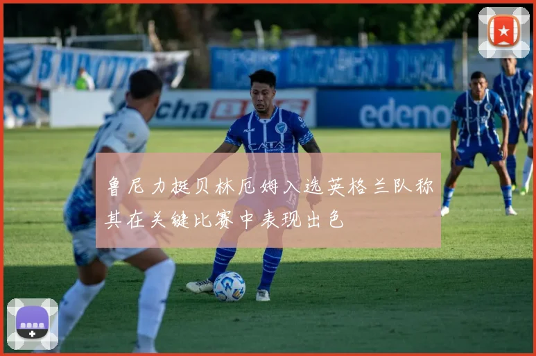 鲁尼力挺贝林厄姆入选英格兰队称其在关键比赛中表现出色