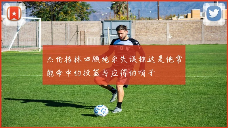 杰伦格林回顾绝杀失误称这是他常能命中的投篮与应得的哨子