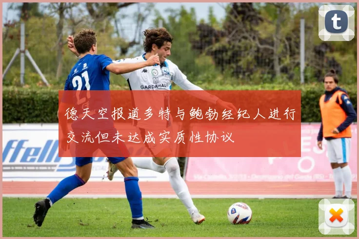 德天空报道多特与鲍勃经纪人进行交流但未达成实质性协议