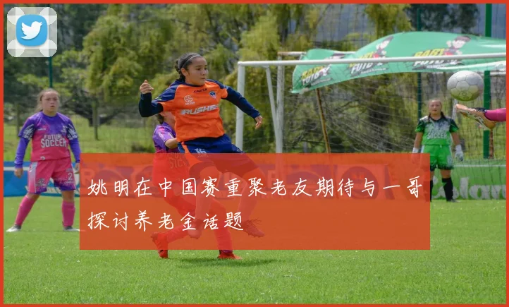 姚明在中国赛重聚老友期待与一哥探讨养老金话题