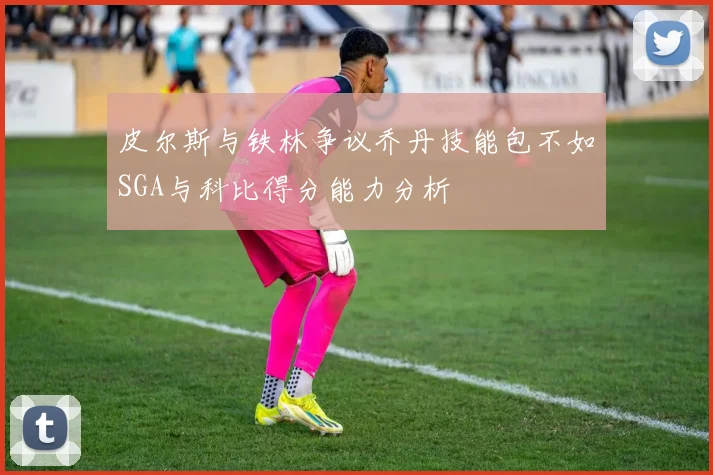 皮尔斯与铁林争议乔丹技能包不如SGA与科比得分能力分析